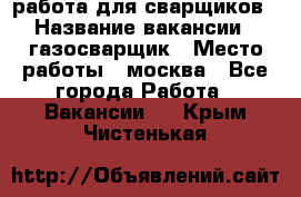 работа для сварщиков › Название вакансии ­ газосварщик › Место работы ­ москва - Все города Работа » Вакансии   . Крым,Чистенькая